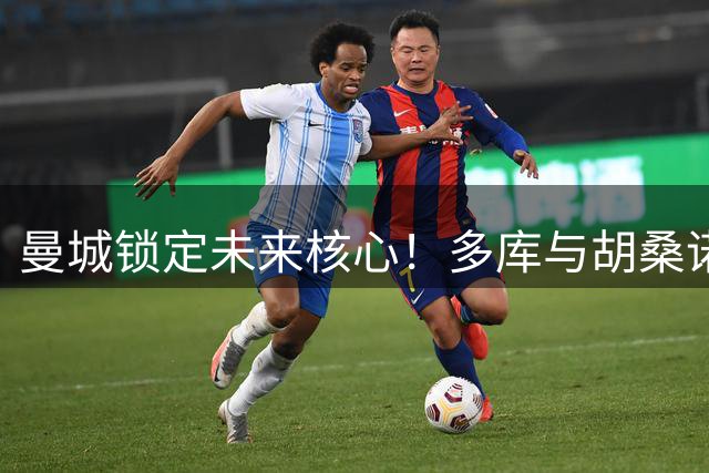 曼城锁定未来核心！多库与胡桑诺夫双双续约至2031年