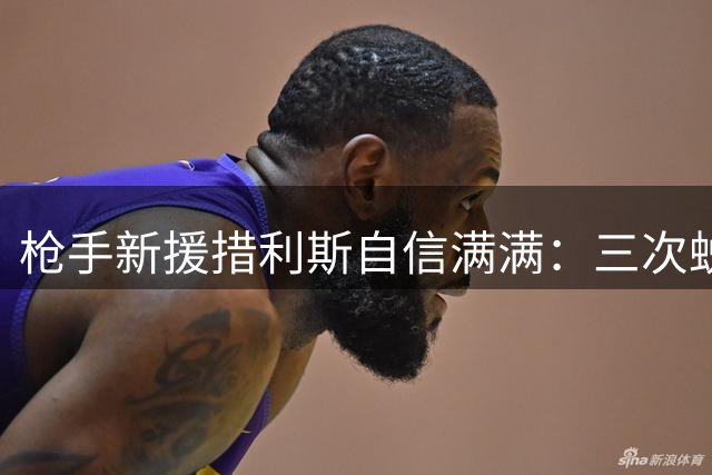 枪手新援措利斯自信满满：三次蜕变让我真正准备好征战英超